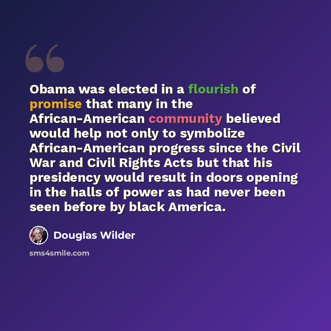 “Obama was elected in a flourish of promise that many in the African-American community believed would help not only to symbolize African-American progress since the Civil War and Civil Rights Acts but that his presidency would result in doors opening in the halls of power as had never been seen…” quote by Douglas Wilder
