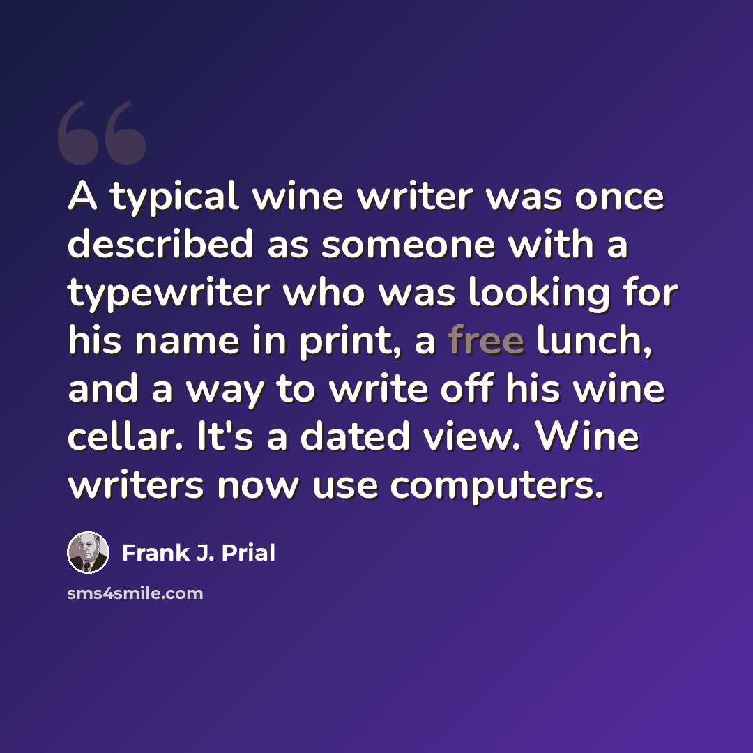 “A typical wine writer was once described as someone with a typewriter who was looking for his name in print, a free lunch, and a way to write off his wine cellar. It's a dated view. Wine writers now use computers.” quote by Frank J. Prial