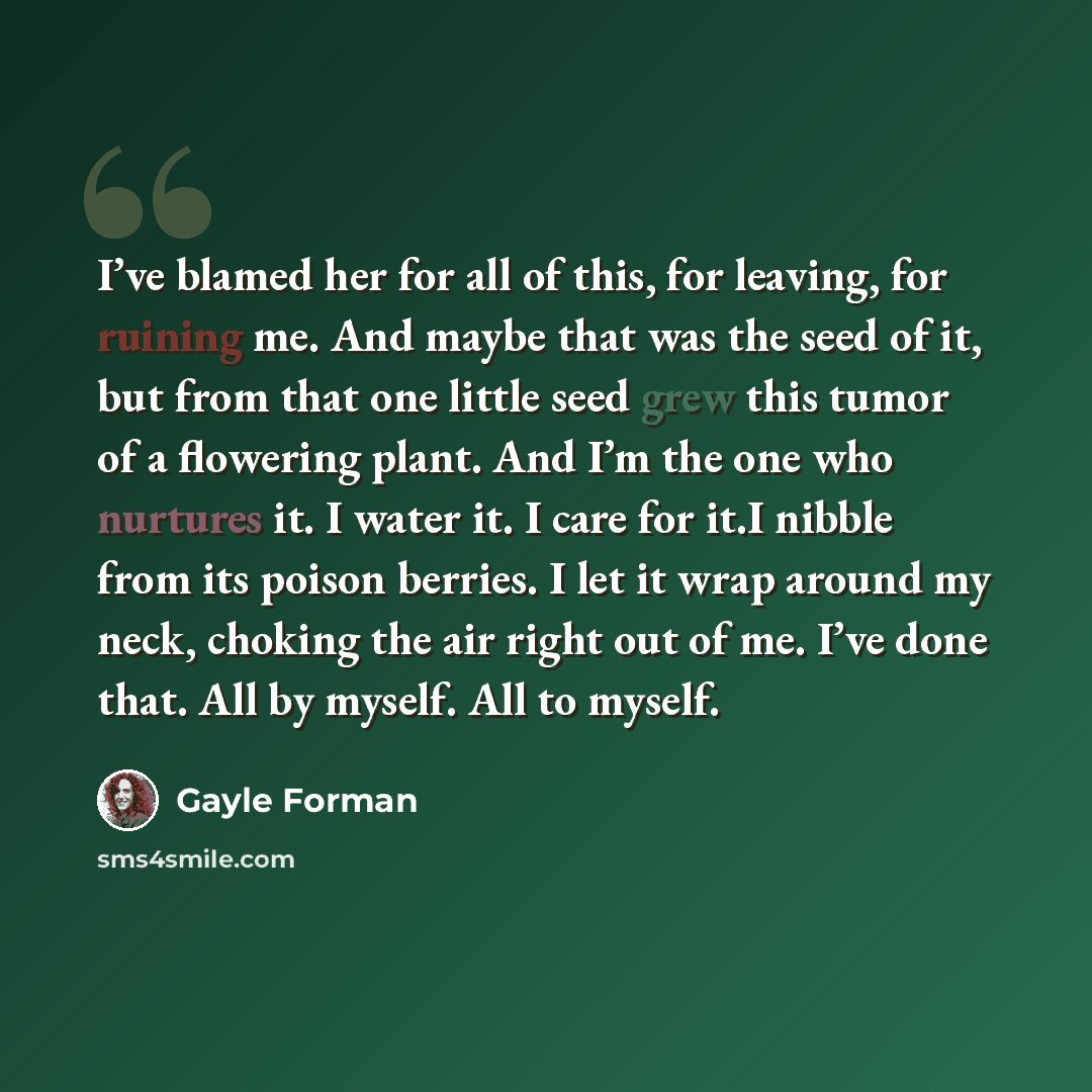 “I’ve blamed her for all of this, for leaving, for ruining me. And maybe that was the seed of it, but from that one little seed grew this tumor of a flowering plant. And I’m the one who nurtures it. I water it. I care for it.I nibble from its poison berries. I let it wrap around my neck, choking…” quote by Gayle Forman