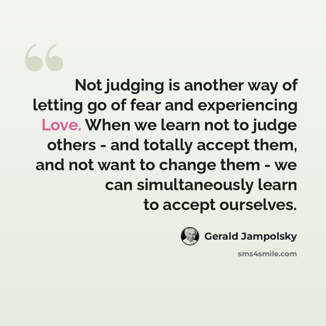 “Not judging is another way of letting go of fear and experiencing Love. When we learn not to judge others - and totally accept them, and not want to change them - we can simultaneously learn to accept ourselves.” quote by Gerald Jampolsky