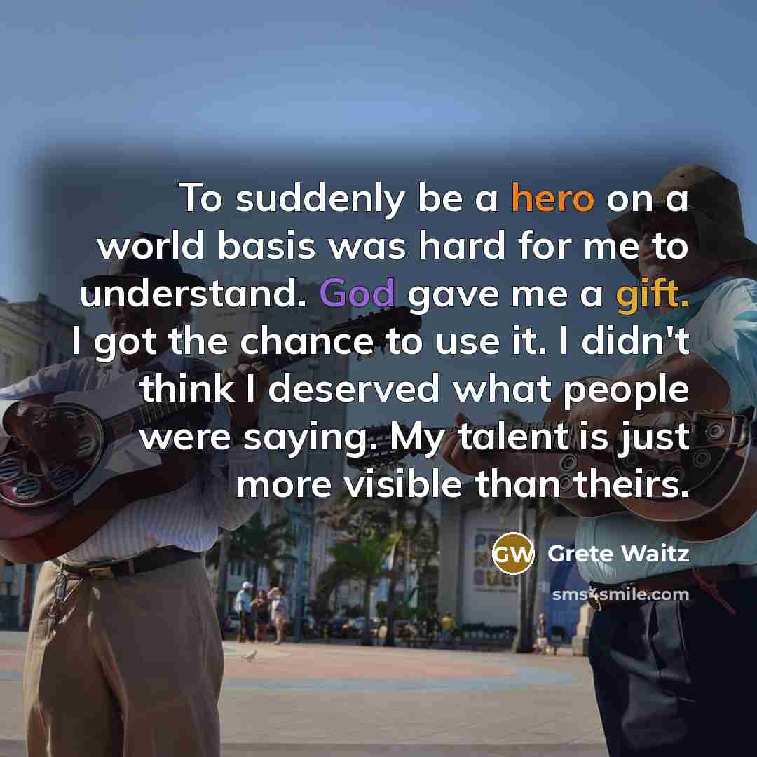 “To suddenly be a hero on a world basis was hard for me to understand. God gave me a gift. I got the chance to use it. I didn't think I deserved what people were saying. My talent is just more visible than theirs.” quote by Grete Waitz