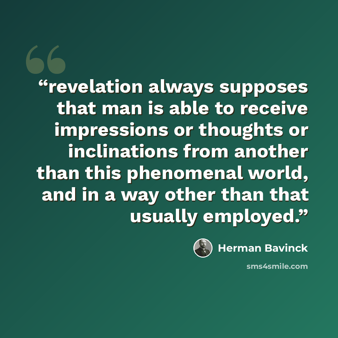 “revelation always supposes that man is able to receive impressions or thoughts or inclinations from another than this phenomenal world, and in a way other than that usually employed.” quote by Herman Bavinck