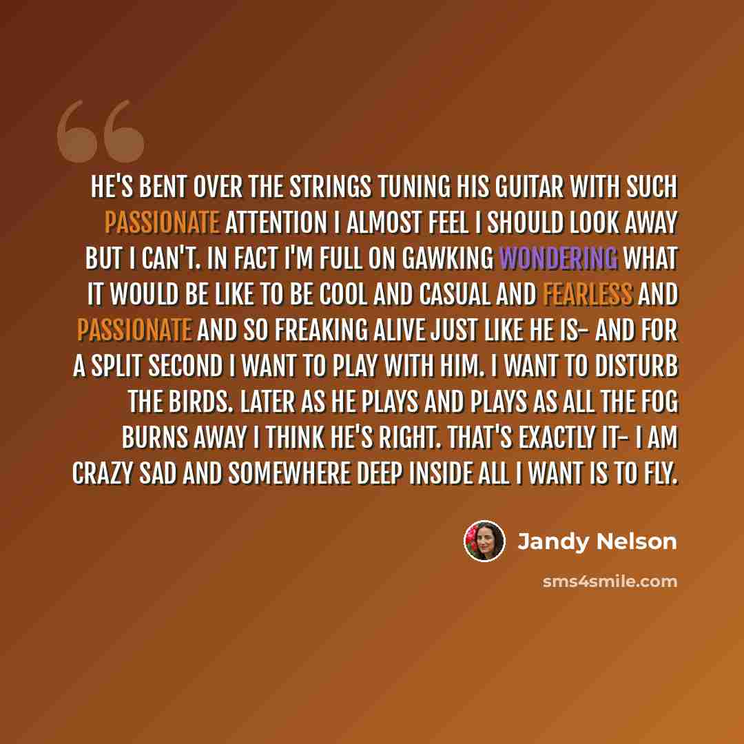 “He's bent over the strings tuning his guitar with such passionate attention I almost feel I should look away but I can't. In fact I'm full on gawking wondering what it would be like to be cool and casual and fearless and passionate and so freaking alive just like he is- and for a split second I…” quote by Jandy Nelson