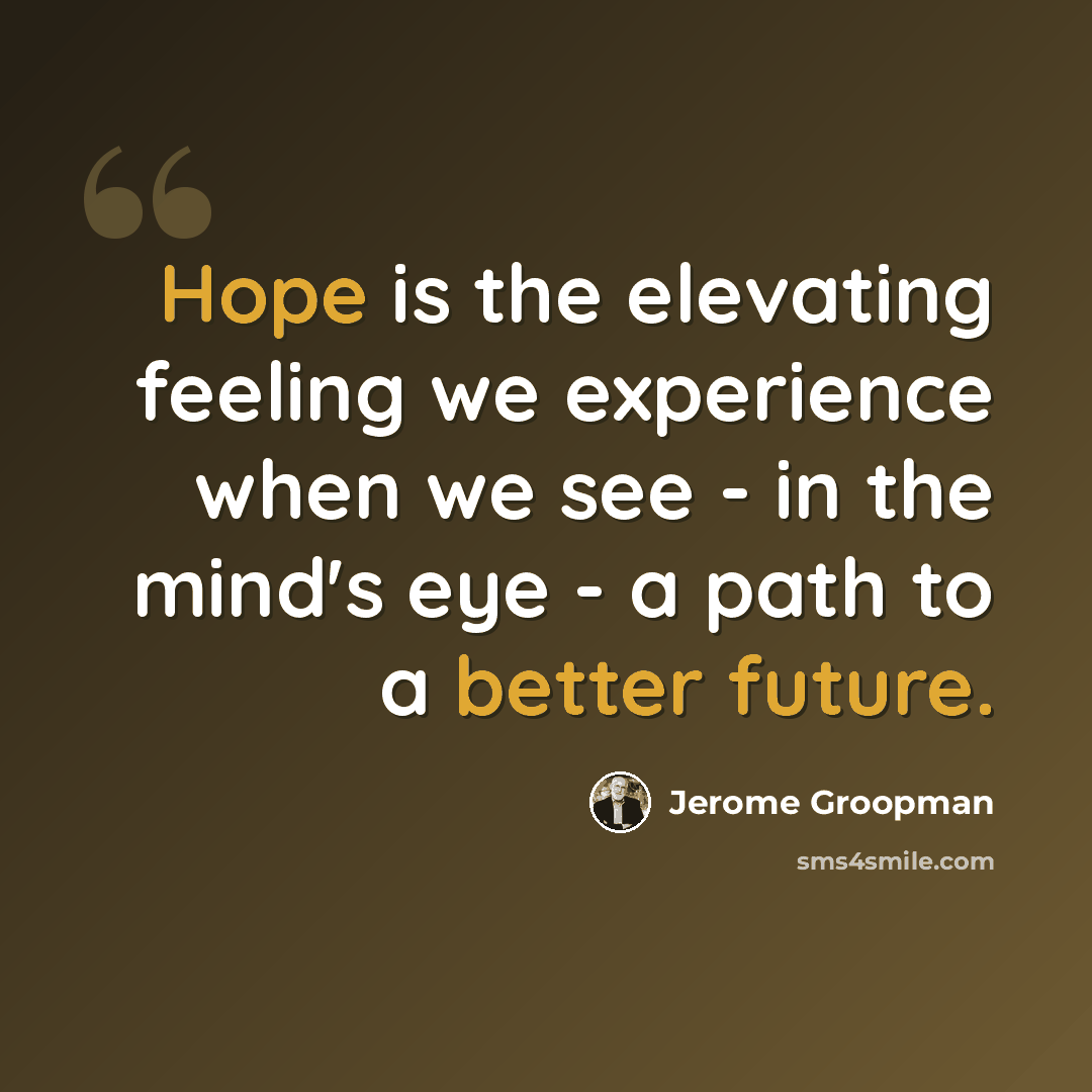 “Hope is the elevating feeling we experience when we see - in the mind's eye - a path to a better future.” quote by Jerome Groopman