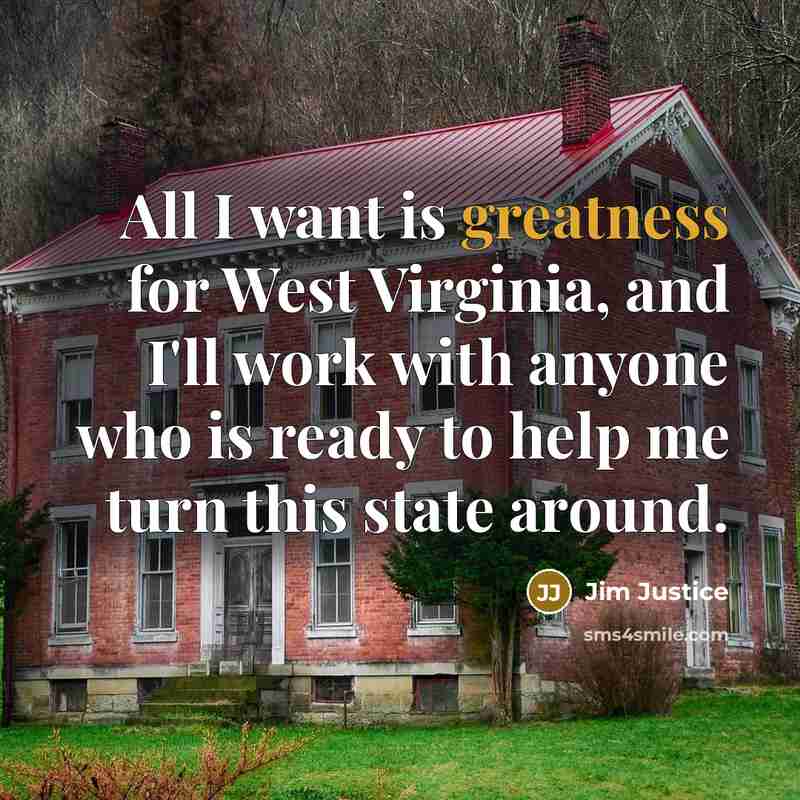 “All I want is greatness for West Virginia, and I'll work with anyone who is ready to help me turn this state around.” quote by Jim Justice
