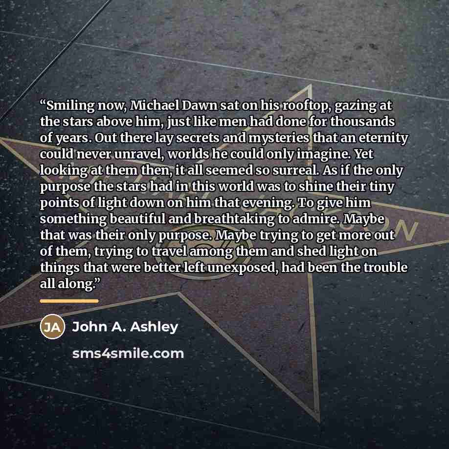 “Smiling now, Michael Dawn sat on his rooftop, gazing at the stars above him, just like men had done for thousands of years. Out there lay secrets and mysteries that an eternity could never unravel, worlds he could only imagine. Yet looking at them then, it all seemed so surreal. As if the only…” quote by John A. Ashley