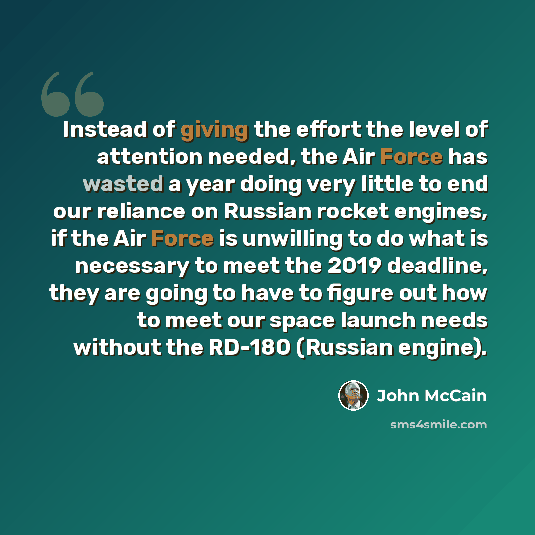 “Instead of giving the effort the level of attention needed, the Air Force has wasted a year doing very little to end our reliance on Russian rocket engines, if the Air Force is unwilling to do what is necessary to meet the 2019 deadline, they are going to have to figure out how to meet our space…” quote by John McCain