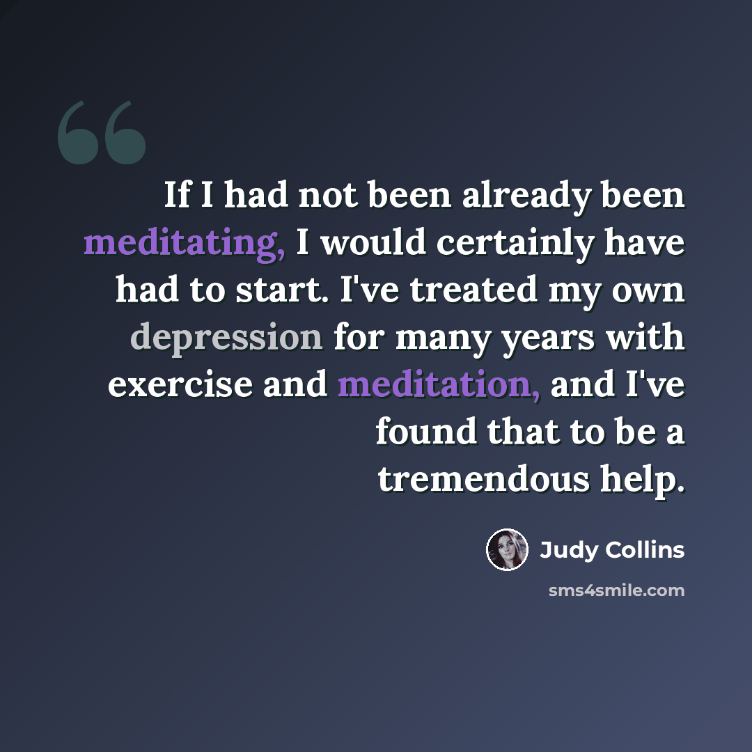 “If I had not been already been meditating, I would certainly have had to start. I've treated my own depression for many years with exercise and meditation, and I've found that to be a tremendous help.” quote by Judy Collins