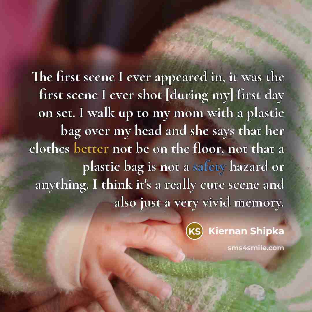 “The first scene I ever appeared in, it was the first scene I ever shot [during my] first day on set. I walk up to my mom with a plastic bag over my head and she says that her clothes better not be on the floor, not that a plastic bag is not a safety hazard or anything. I think it's a really cute…” quote by Kiernan Shipka