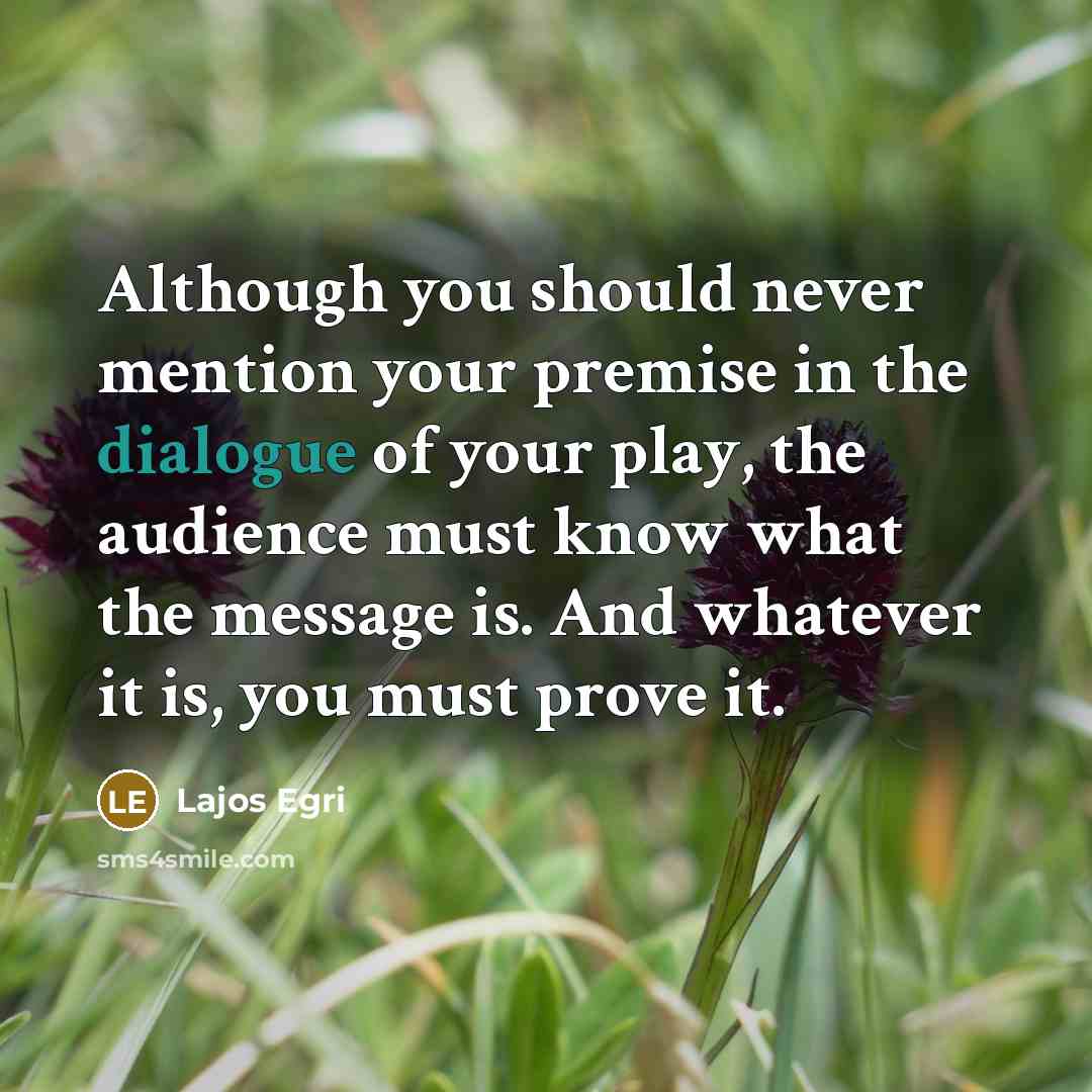“Although you should never mention your premise in the dialogue of your play, the audience must know what the message is. And whatever it is, you must prove it.” quote by Lajos Egri