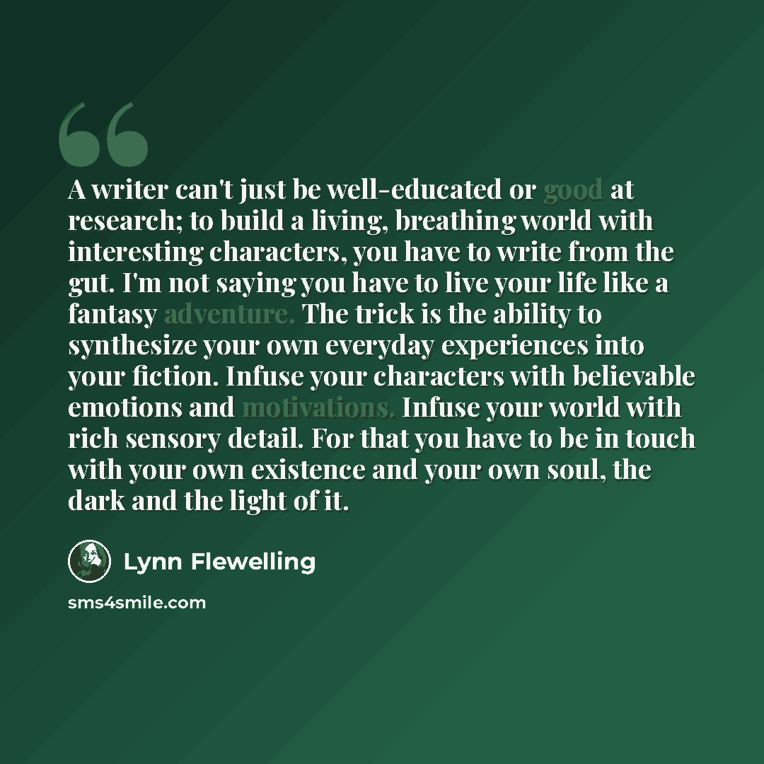 “A writer can't just be well-educated or good at research; to build a living, breathing world with interesting characters, you have to write from the gut. I'm not saying you have to live your life like a fantasy adventure. The trick is the ability to synthesize your own everyday experiences into…” quote by Lynn Flewelling