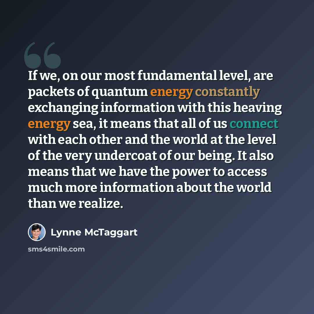 “If we, on our most fundamental level, are packets of quantum energy constantly exchanging information with this heaving energy sea, it means that all of us connect with each other and the world at the level of the very undercoat of our being. It also means that we have the power to access much…” quote by Lynne McTaggart