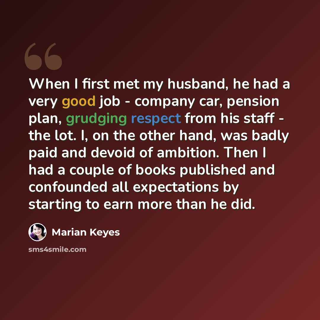 “When I first met my husband, he had a very good job - company car, pension plan, grudging respect from his staff - the lot. I, on the other hand, was badly paid and devoid of ambition. Then I had a couple of books published and confounded all expectations by starting to earn more than he did.” quote by Marian Keyes