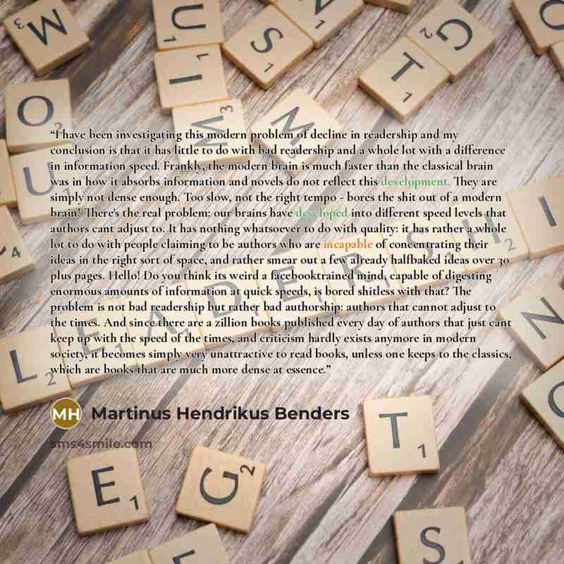 “I have been investigating this modern problem of decline in readership and my conclusion is that it has little to do with bad readership and a whole lot with a difference in information speed. Frankly, the modern brain is much faster than the classical brain was in how it absorbs information and…” quote by Martinus Hendrikus Benders
