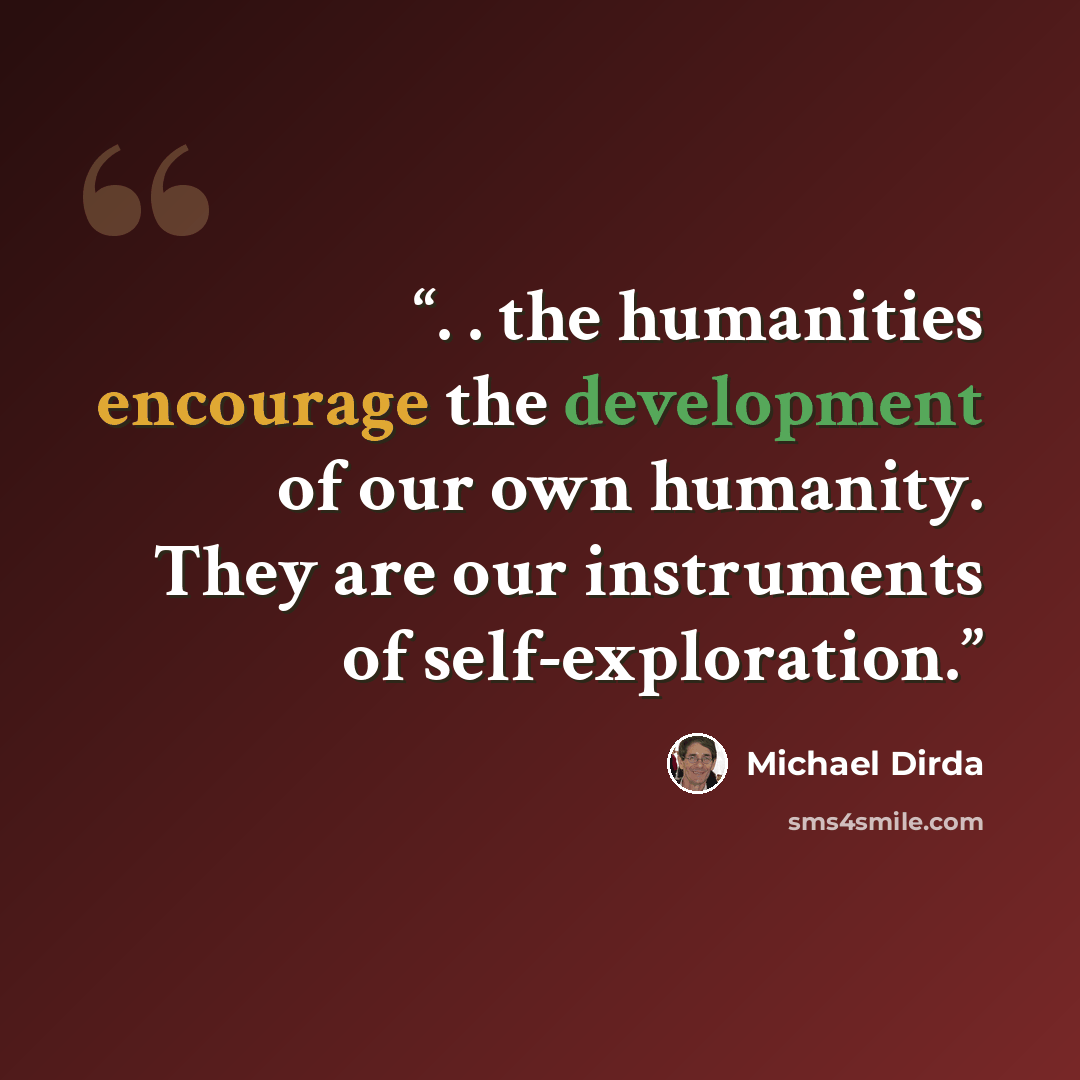 “. . the humanities encourage the development of our own humanity. They are our instruments of self-exploration.” quote by Michael Dirda