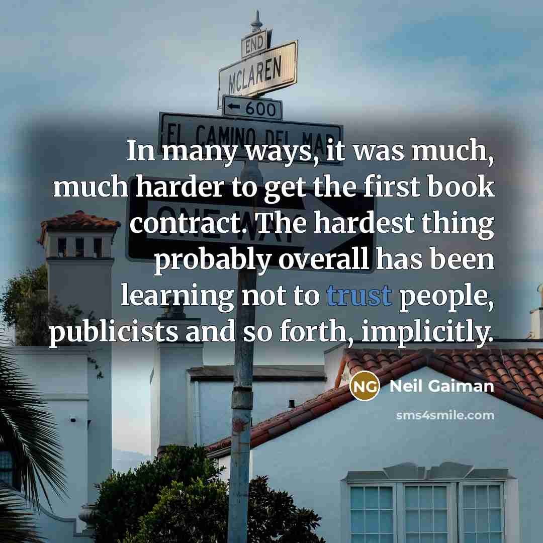 “In many ways, it was much, much harder to get the first book contract. The hardest thing probably overall has been learning not to trust people, publicists and so forth, implicitly.” quote by Neil Gaiman