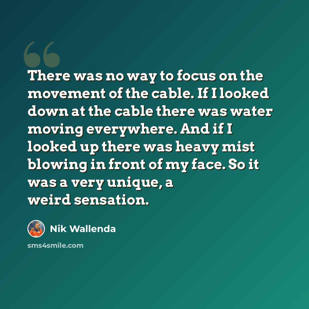 “There was no way to focus on the movement of the cable. If I looked down at the cable there was water moving everywhere. And if I looked up there was heavy mist blowing in front of my face. So it was a very unique, a weird sensation.” quote by Nik Wallenda