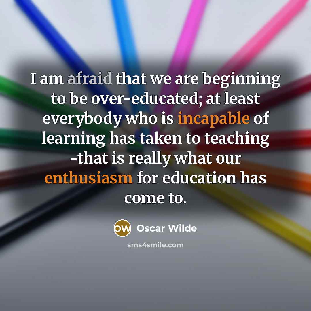 “I am afraid that we are beginning to be over-educated; at least everybody who is incapable of learning has taken to teaching -that is really what our enthusiasm for education has come to.” quote by Oscar Wilde