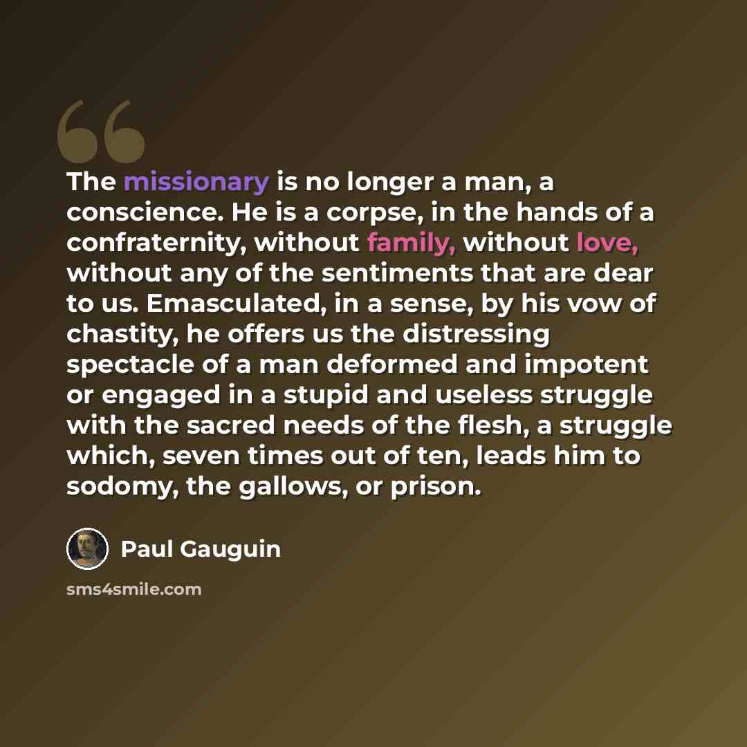 “The missionary is no longer a man, a conscience. He is a corpse, in the hands of a confraternity, without family, without love, without any of the sentiments that are dear to us. Emasculated, in a sense, by his vow of chastity, he offers us the distressing spectacle of a man deformed and impotent…” quote by Paul Gauguin