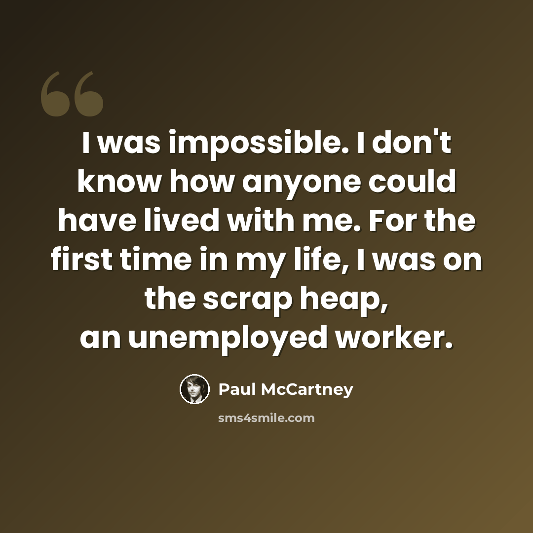 “I was impossible. I don't know how anyone could have lived with me. For the first time in my life, I was on the scrap heap, an unemployed worker.” quote by Paul McCartney