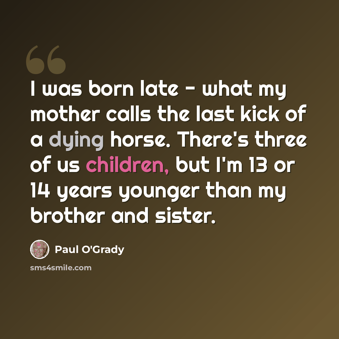 “I was born late - what my mother calls the last kick of a dying horse. There's three of us children, but I'm 13 or 14 years younger than my brother and sister.” quote by Paul O'Grady