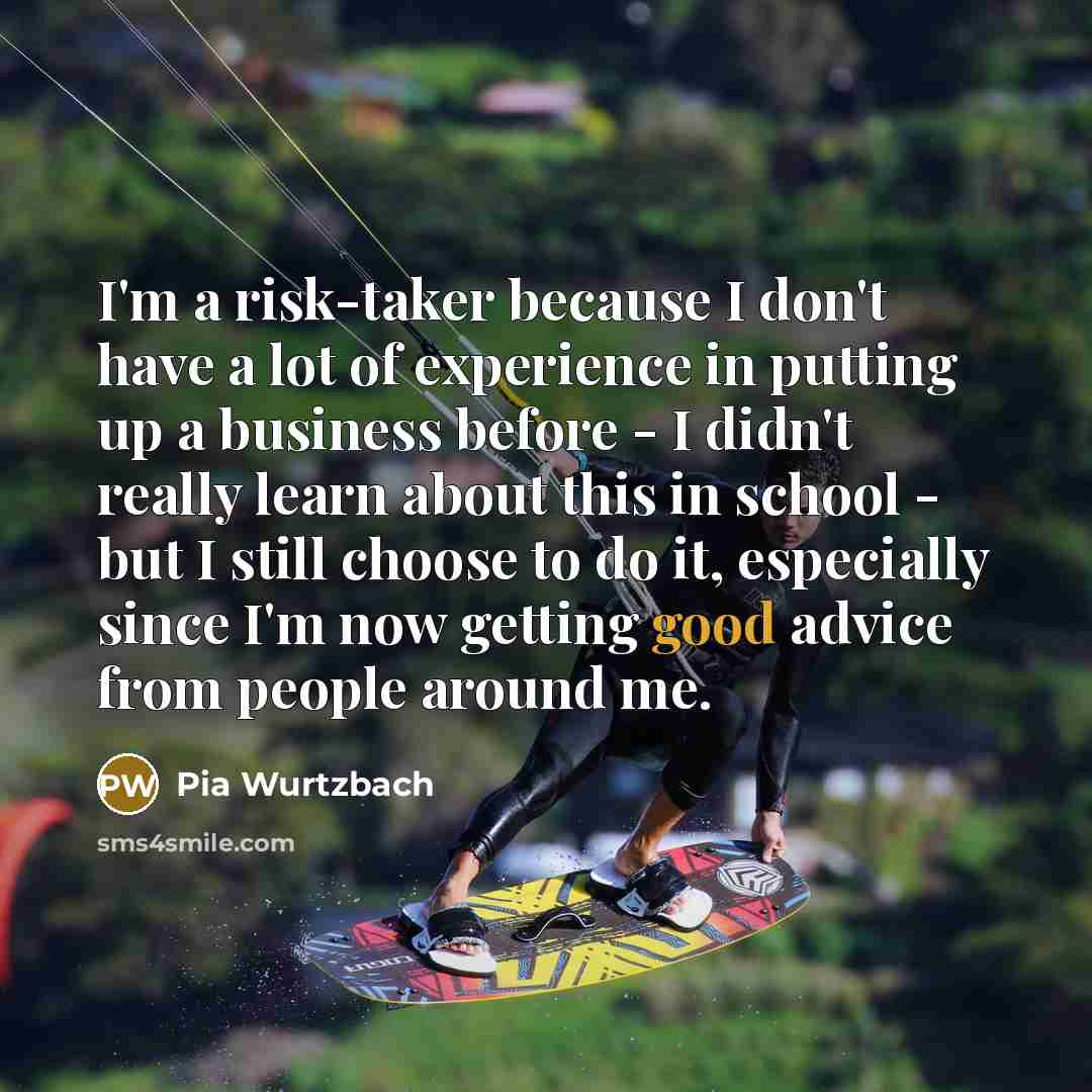 “I'm a risk-taker because I don't have a lot of experience in putting up a business before - I didn't really learn about this in school - but I still choose to do it, especially since I'm now getting good advice from people around me.” quote by Pia Wurtzbach