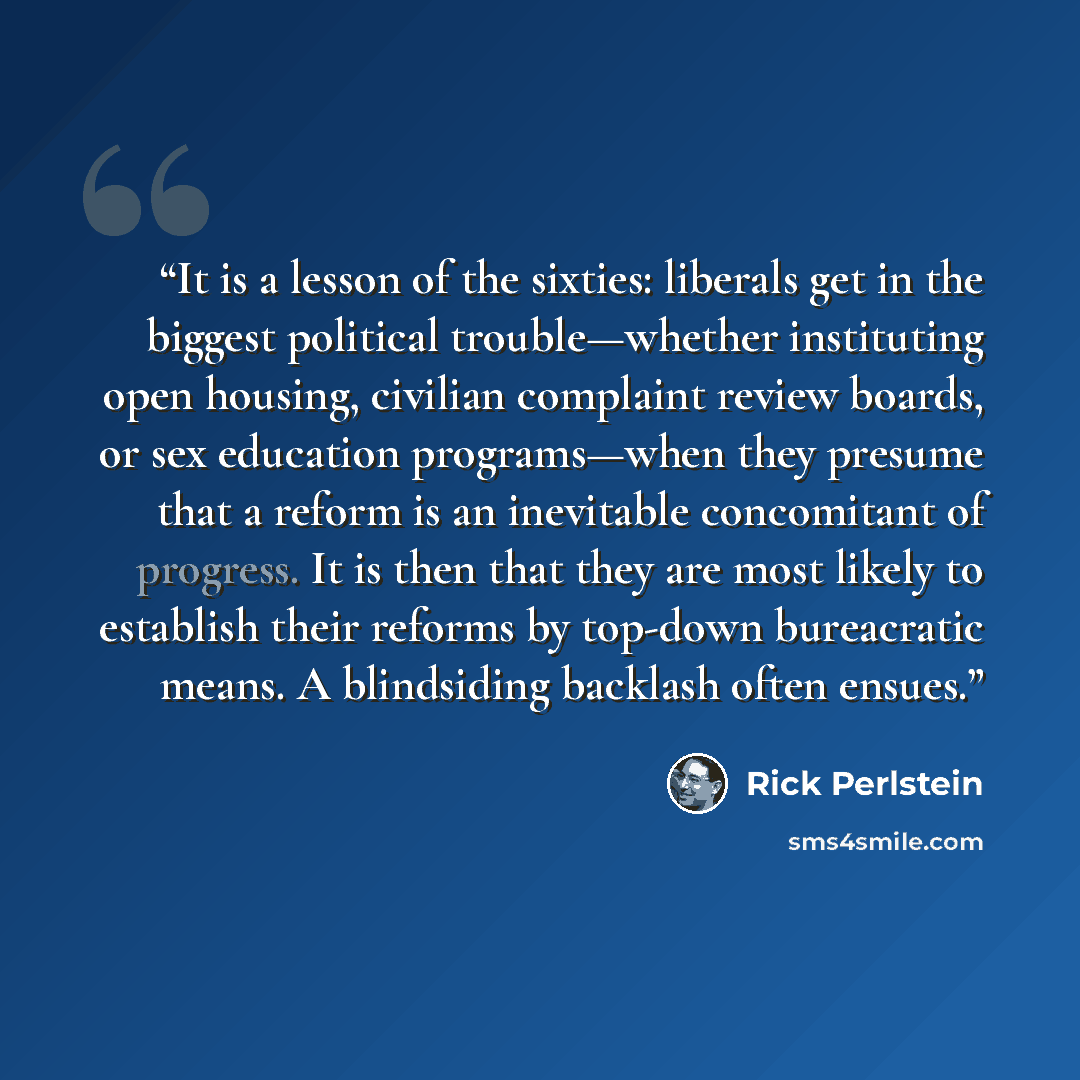“It is a lesson of the sixties: liberals get in the biggest political trouble—whether instituting open housing, civilian complaint review boards, or sex education programs—when they presume that a reform is an inevitable concomitant of progress. It is then that they are most likely to establish…” quote by Rick Perlstein