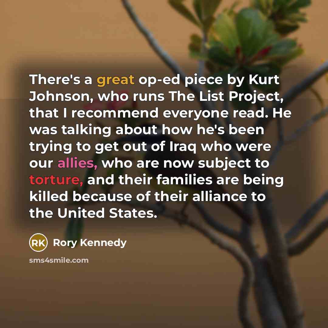 “There's a great op-ed piece by Kurt Johnson, who runs The List Project, that I recommend everyone read. He was talking about how he's been trying to get out of Iraq who were our allies, who are now subject to torture, and their families are being killed because of their alliance to the United…” quote by Rory Kennedy
