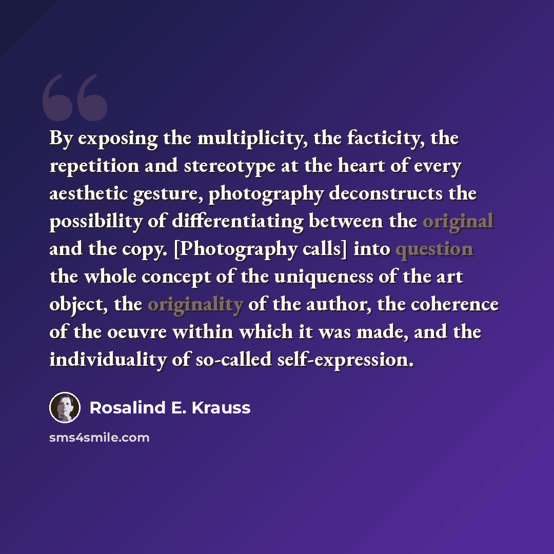 “By exposing the multiplicity, the facticity, the repetition and stereotype at the heart of every aesthetic gesture, photography deconstructs the possibility of differentiating between the original and the copy. [Photography calls] into question the whole concept of the uniqueness of the art…” quote by Rosalind E. Krauss