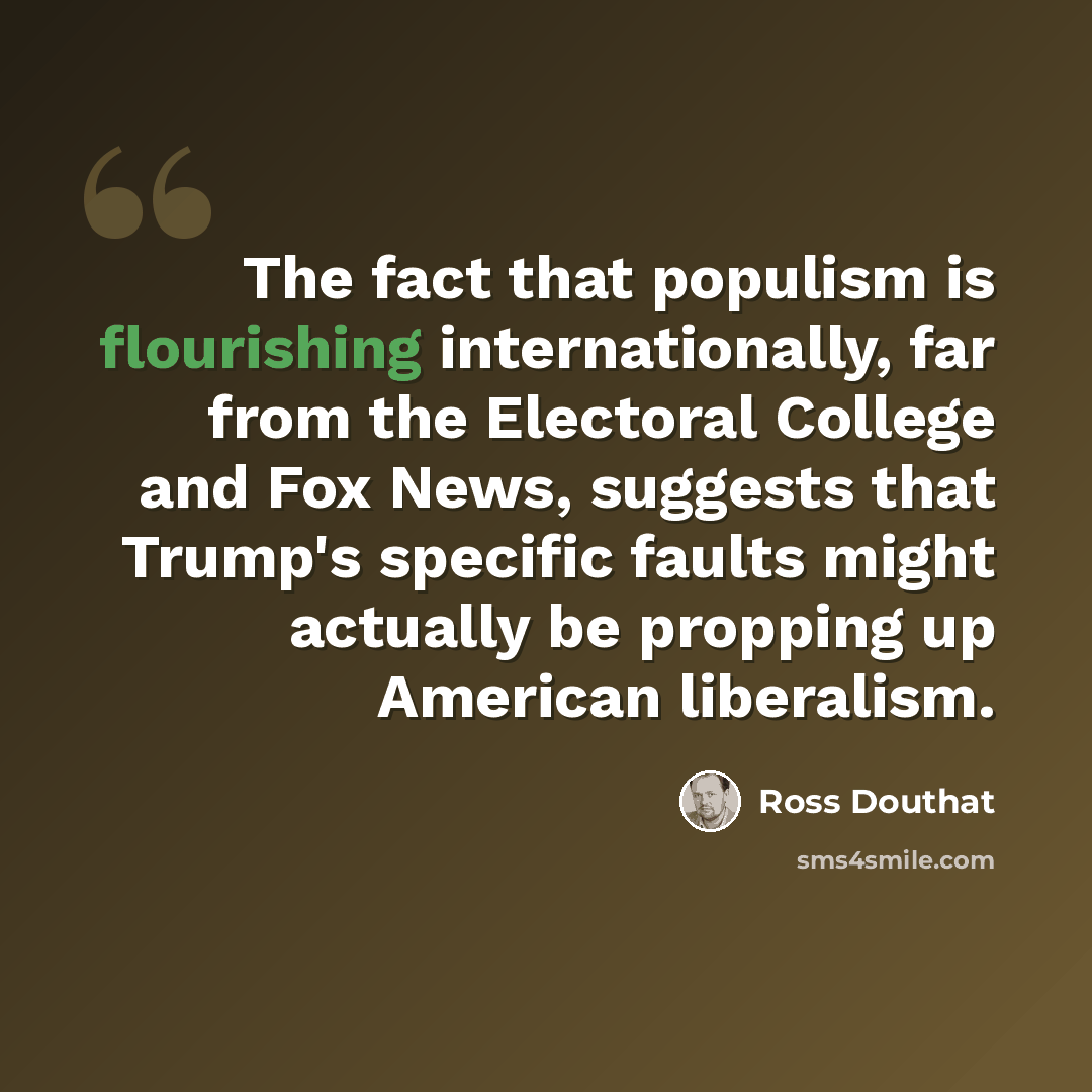 “The fact that populism is flourishing internationally, far from the Electoral College and Fox News, suggests that Trump's specific faults might actually be propping up American liberalism.” quote by Ross Douthat