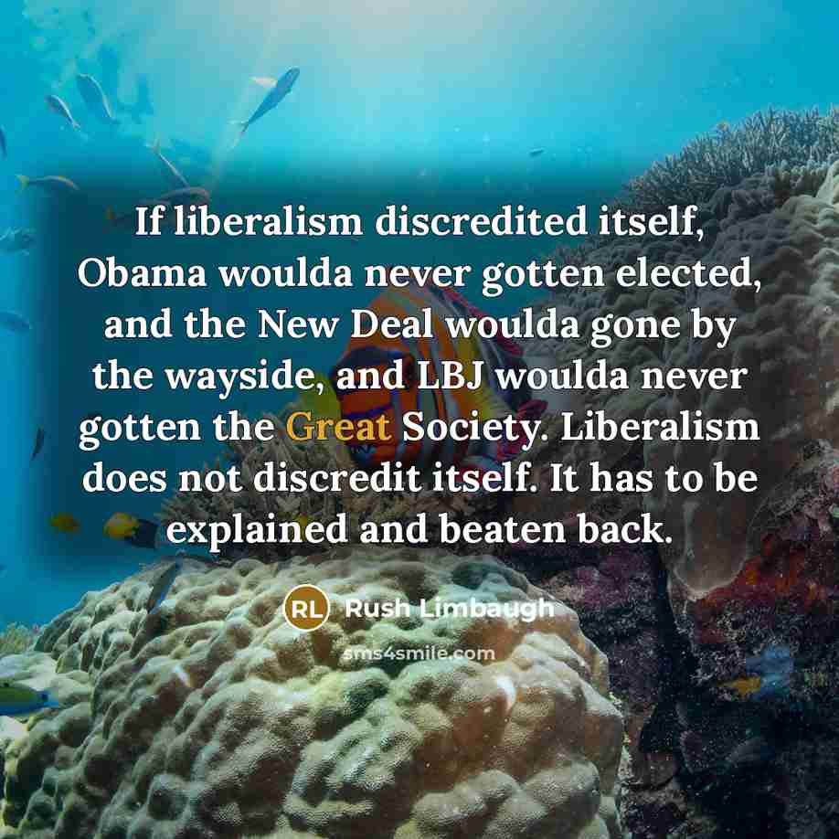 “If liberalism discredited itself, Obama woulda never gotten elected, and the New Deal woulda gone by the wayside, and LBJ woulda never gotten the Great Society. Liberalism does not discredit itself. It has to be explained and beaten back.” quote by Rush Limbaugh