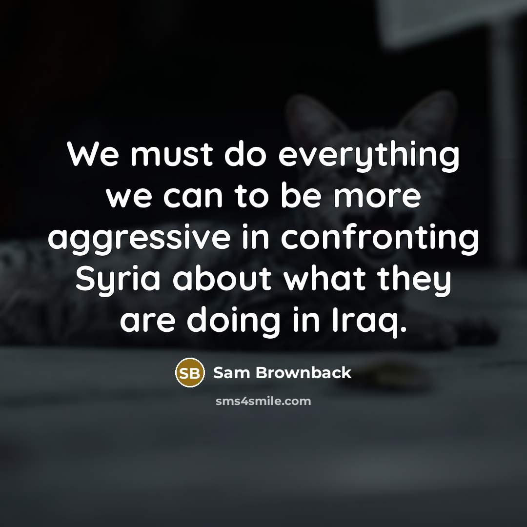 “We must do everything we can to be more aggressive in confronting Syria about what they are doing in Iraq.” quote by Sam Brownback