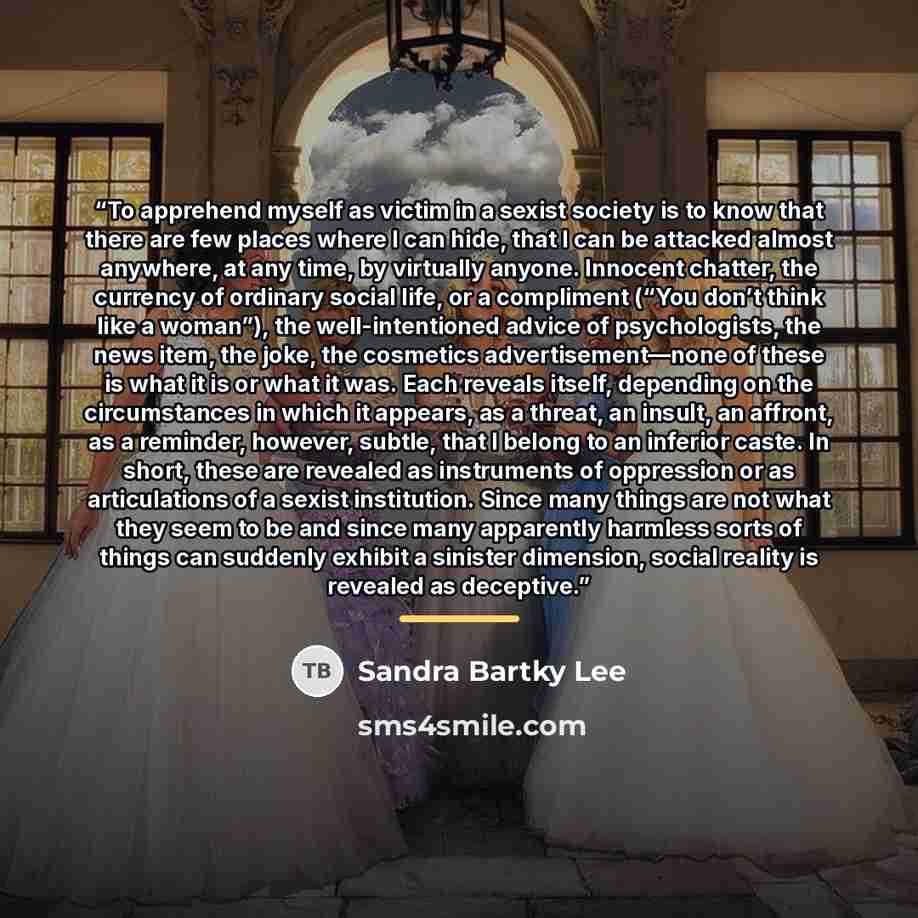 “To apprehend myself as victim in a sexist society is to know that there are few places where I can hide, that I can be attacked almost anywhere, at any time, by virtually anyone. Innocent chatter, the currency of ordinary social life, or a compliment (“You don’t think like a woman”), the…” quote by Sandra Bartky Lee