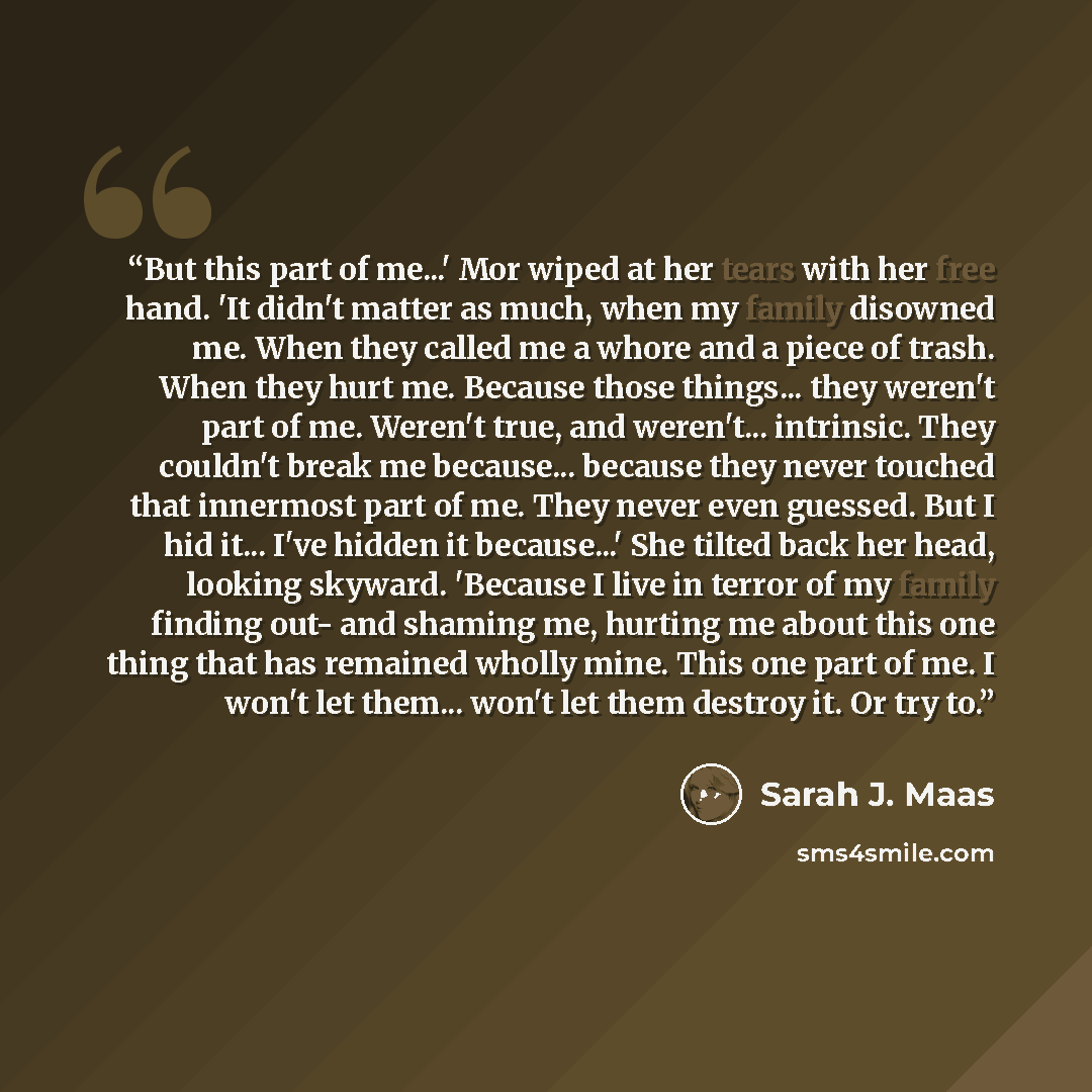 “But this part of me...' Mor wiped at her tears with her free hand. 'It didn't matter as much, when my family disowned me. When they called me a whore and a piece of trash. When they hurt me. Because those things... they weren't part of me. Weren't true, and weren't... intrinsic. They couldn't…” quote by Sarah J. Maas
