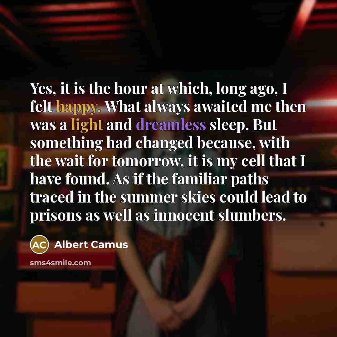 “Yes, it is the hour at which, long ago, I felt happy. What always awaited me then was a light and dreamless sleep. But something had changed because, with the wait for tomorrow, it is my cell that I have found. As if the familiar paths traced in the summer skies could lead to prisons as well as…” quote by Albert Camus