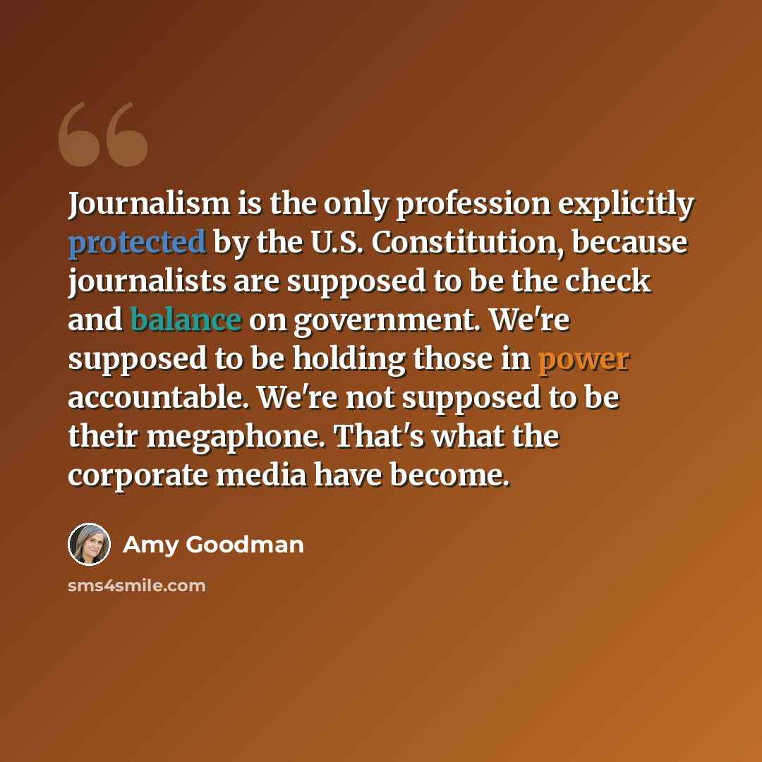 “Journalism is the only profession explicitly protected by the U.S. Constitution, because journalists are supposed to be the check and balance on government. We're supposed to be holding those in power accountable. We're not supposed to be their megaphone. That's what the corporate media have become.” quote by Amy Goodman