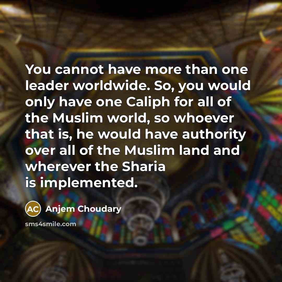 “You cannot have more than one leader worldwide. So, you would only have one Caliph for all of the Muslim world, so whoever that is, he would have authority over all of the Muslim land and wherever the Sharia is implemented.” quote by Anjem Choudary