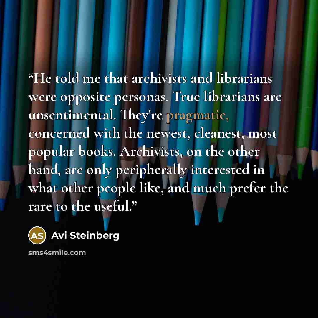 “He told me that archivists and librarians were opposite personas. True librarians are unsentimental. They're pragmatic, concerned with the newest, cleanest, most popular books. Archivists, on the other hand, are only peripherally interested in what other people like, and much prefer the rare to…” quote by Avi Steinberg