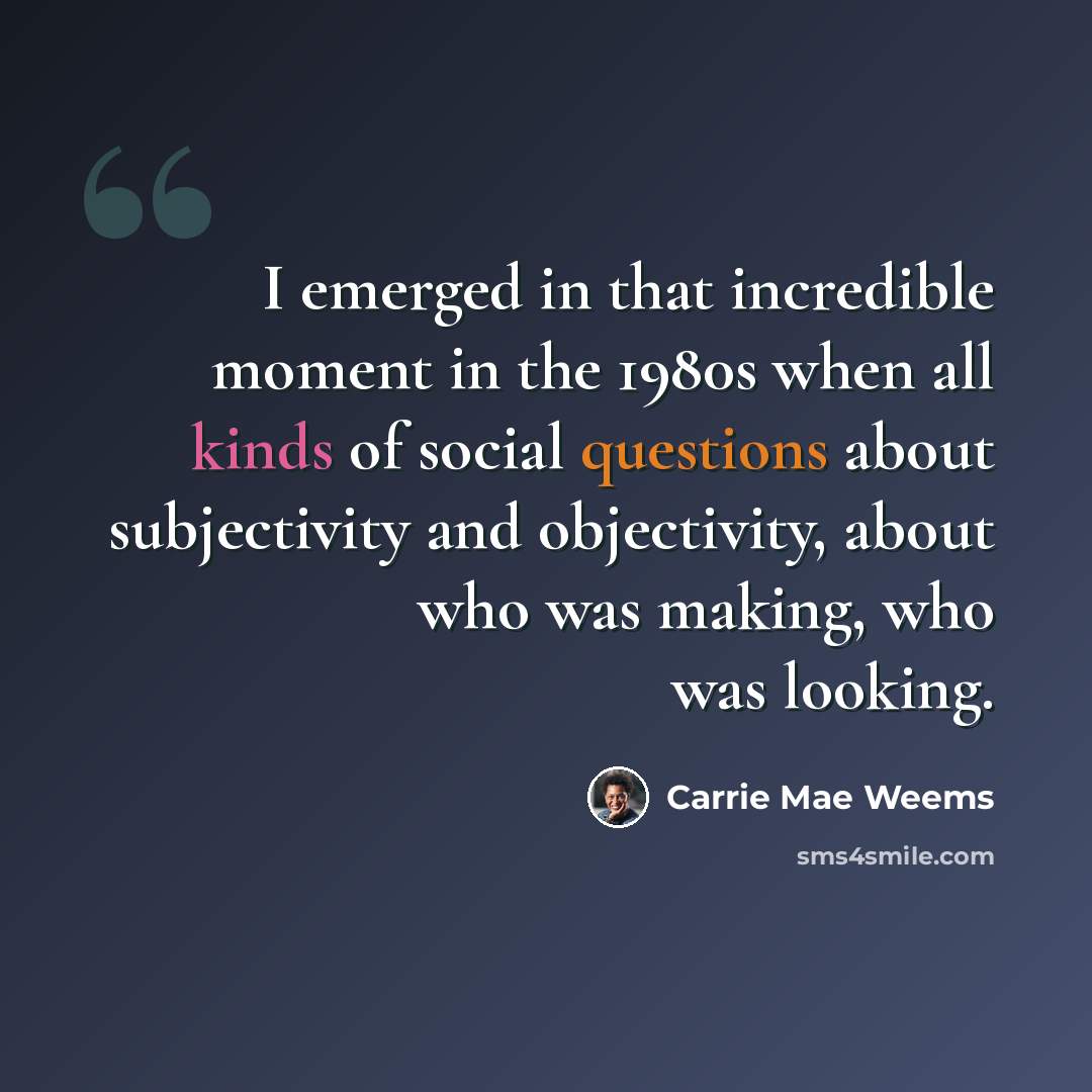 “I emerged in that incredible moment in the 1980s when all kinds of social questions about subjectivity and objectivity, about who was making, who was looking.” quote by Carrie Mae Weems