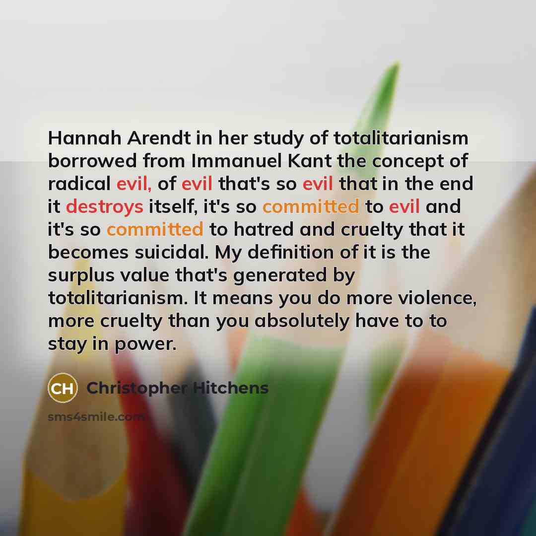 “Hannah Arendt in her study of totalitarianism borrowed from Immanuel Kant the concept of radical evil, of evil that's so evil that in the end it destroys itself, it's so committed to evil and it's so committed to hatred and cruelty that it becomes suicidal. My definition of it is the surplus value…” quote by Christopher Hitchens