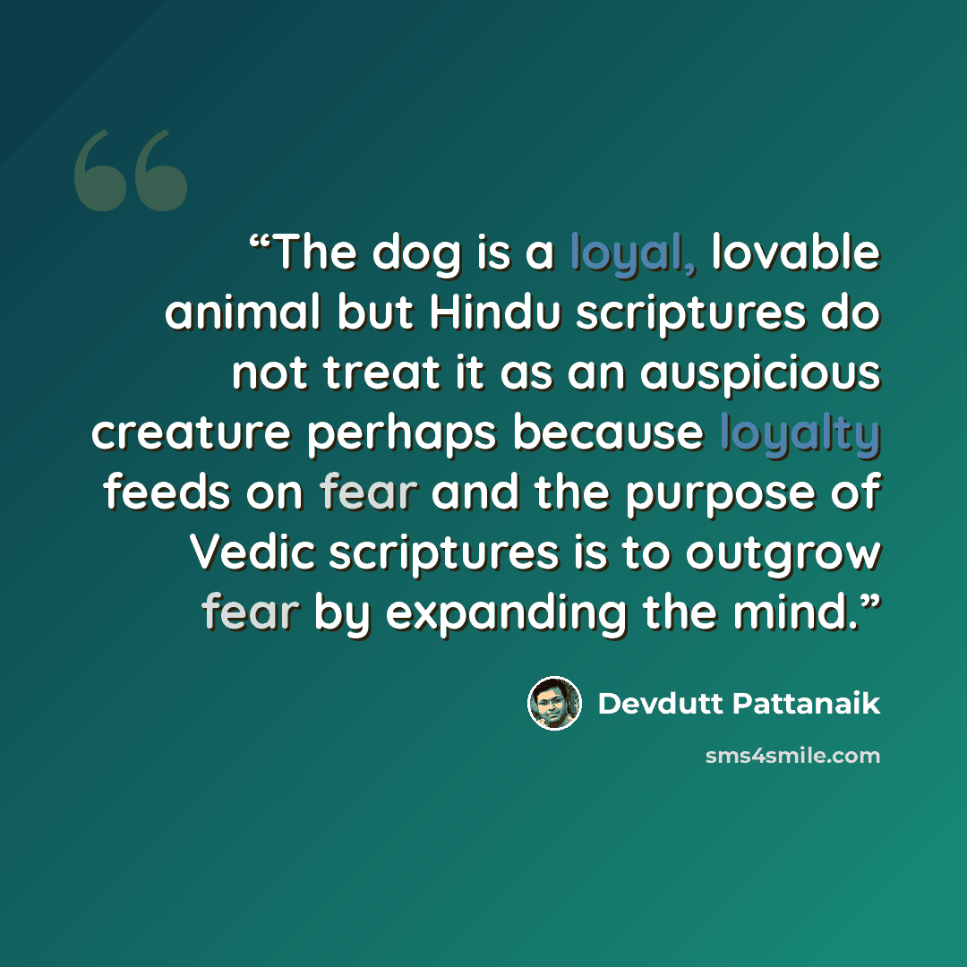 “The dog is a loyal, lovable animal but Hindu scriptures do not treat it as an auspicious creature perhaps because loyalty feeds on fear and the purpose of Vedic scriptures is to outgrow fear by expanding the mind.” quote by Devdutt Pattanaik