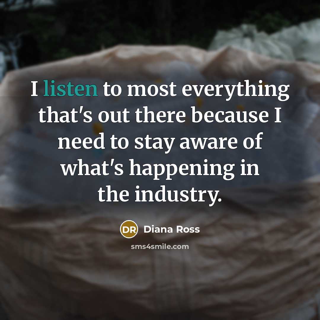 “I listen to most everything that's out there because I need to stay aware of what's happening in the industry.” quote by Diana Ross