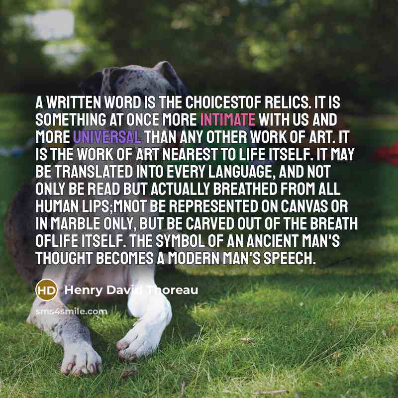 “A written word is the choicestof relics. It is something at once more intimate with us and more universal than any other work of art. It is the work of art nearest to life itself. It may be translated into every language, and not only be read but actually breathed from all human lips;Mnot be…” quote by Henry David Thoreau