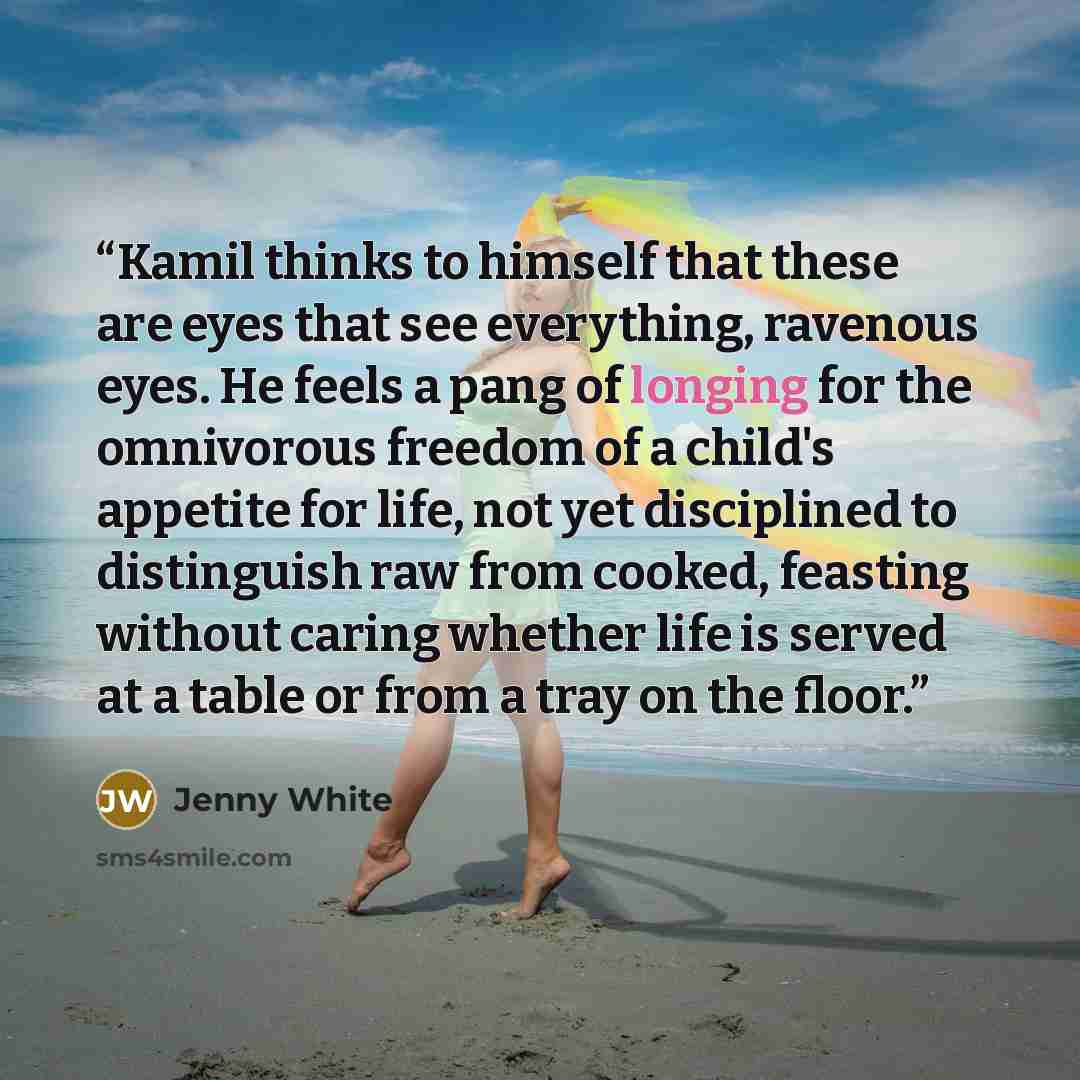 “Kamil thinks to himself that these are eyes that see everything, ravenous eyes. He feels a pang of longing for the omnivorous freedom of a child's appetite for life, not yet disciplined to distinguish raw from cooked, feasting without caring whether life is served at a table or from a tray on the…” quote by Jenny White