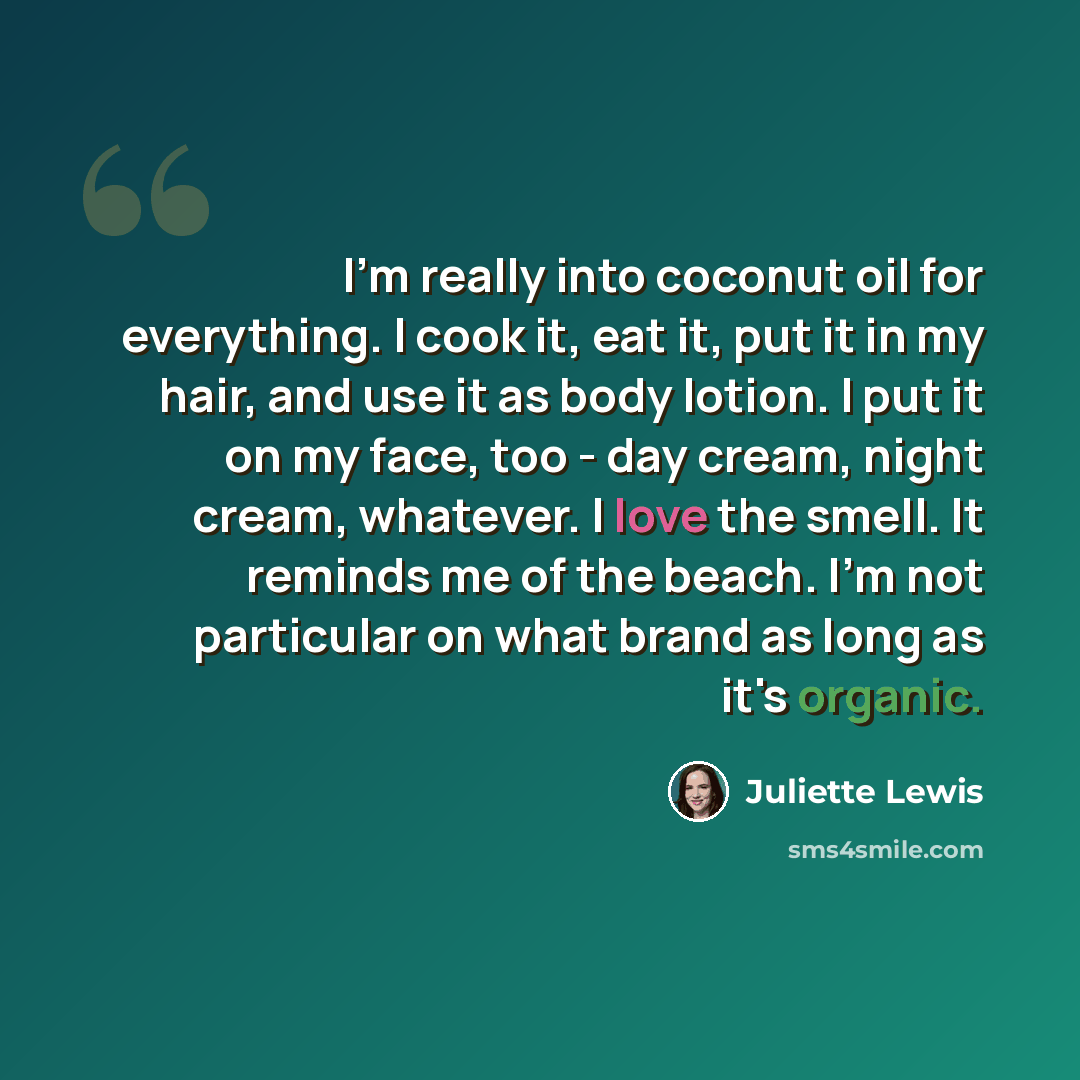 “I'm really into coconut oil for everything. I cook it, eat it, put it in my hair, and use it as body lotion. I put it on my face, too - day cream, night cream, whatever. I love the smell. It reminds me of the beach. I'm not particular on what brand as long as it's organic.” quote by Juliette Lewis