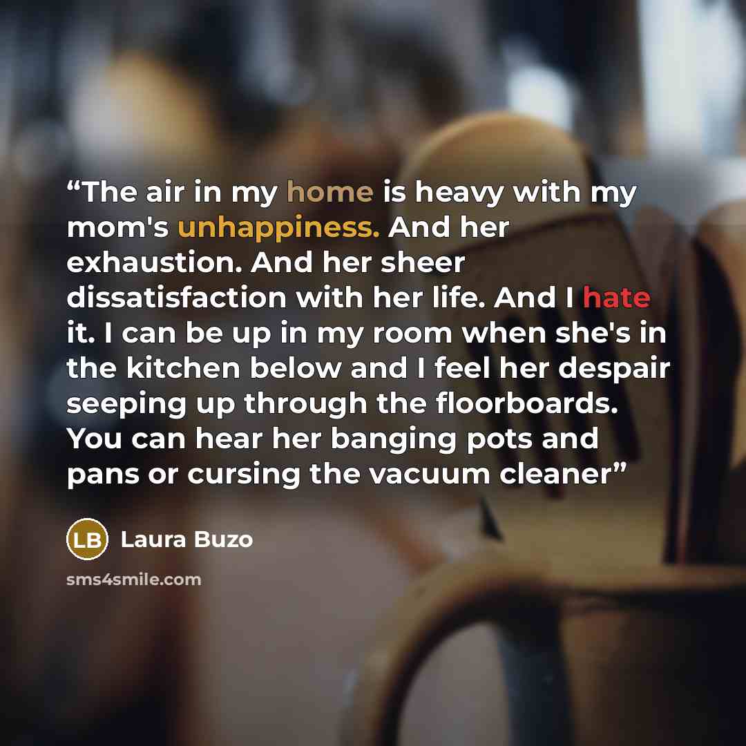 “The air in my home is heavy with my mom's unhappiness. And her exhaustion. And her sheer dissatisfaction with her life. And I hate it. I can be up in my room when she's in the kitchen below and I feel her despair seeping up through the floorboards. You can hear her banging pots and pans or cursing…” quote by Laura Buzo