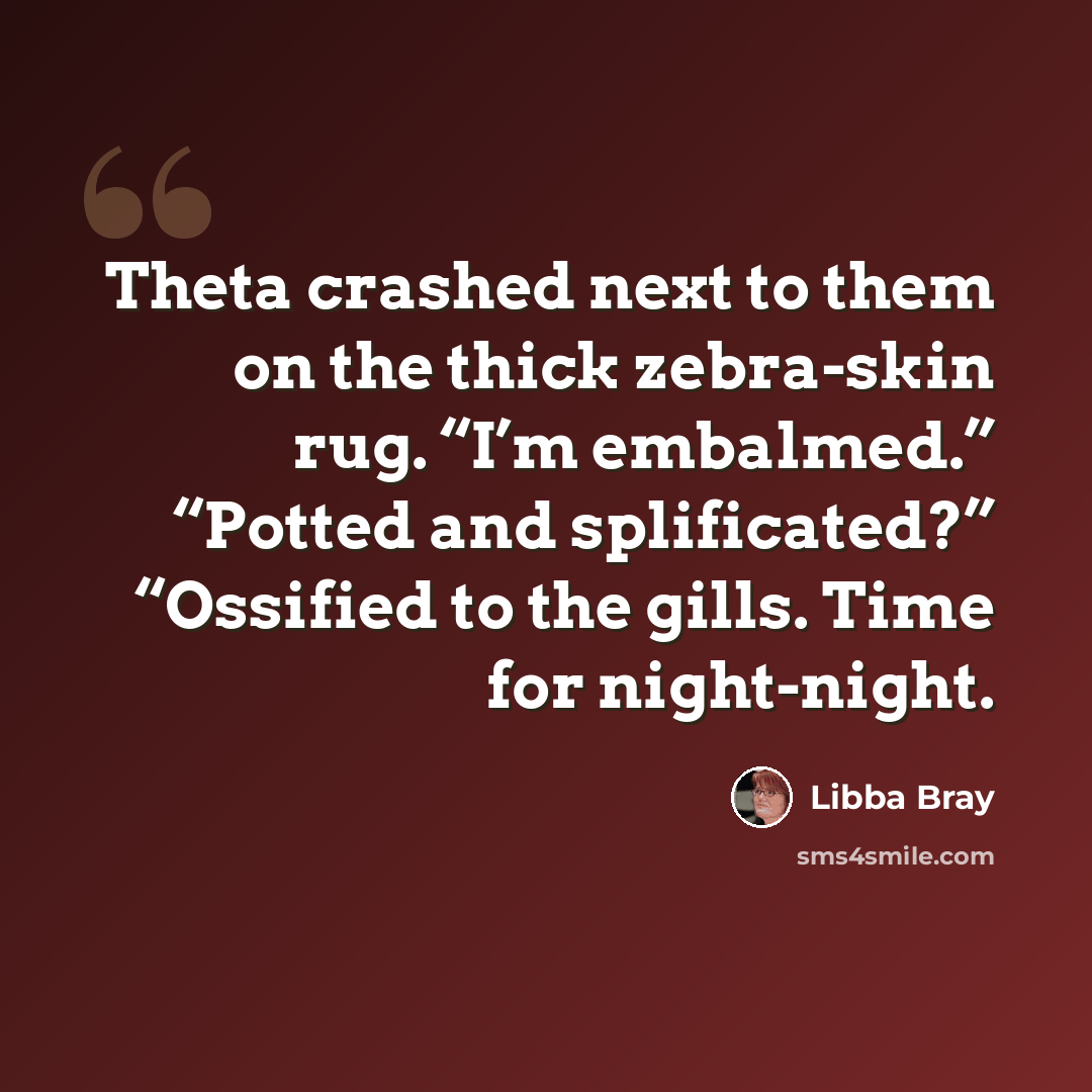 “Theta crashed next to them on the thick zebra-skin rug. “I’m embalmed.” “Potted and splificated?” “Ossified to the gills. Time for night-night.” quote by Libba Bray