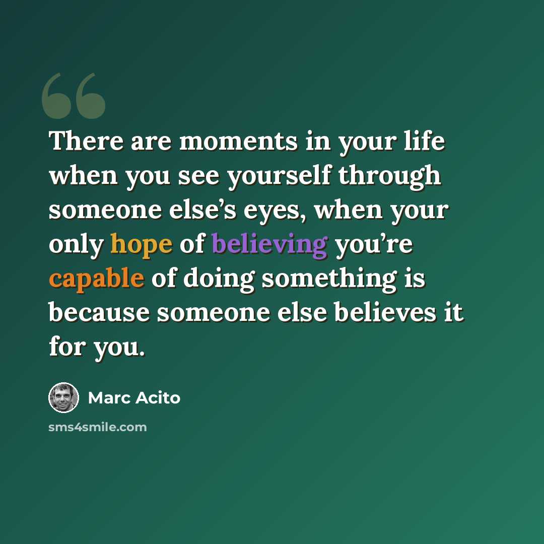 “There are moments in your life when you see yourself through someone else’s eyes, when your only hope of believing you’re capable of doing something is because someone else believes it for you.” quote by Marc Acito