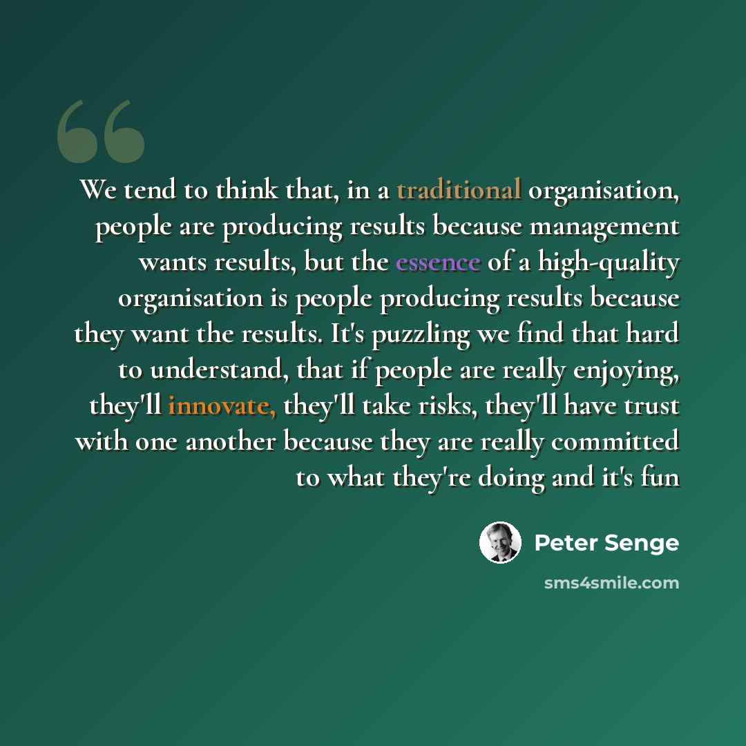 “We tend to think that, in a traditional organisation, people are producing results because management wants results, but the essence of a high-quality organisation is people producing results because they want the results. It's puzzling we find that hard to understand, that if people are really…” quote by Peter Senge