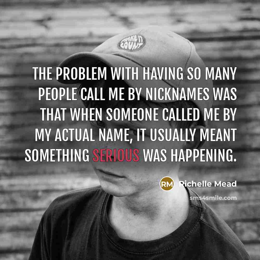 “The problem with having so many people call me by nicknames was that when someone called me by my actual name, it usually meant something serious was happening.” quote by Richelle Mead